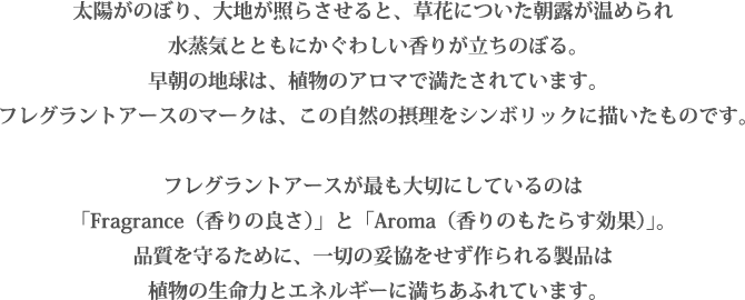 太陽がのぼり、大地が照らさせると、草花についた朝露が温められ
水蒸気とともにかぐわしい香りが立ちのぼる。
早朝の地球は、植物のアロマで満たされています。
フレグラントアースのマークは、この自然の摂理をシンボリックに描いたものです。

フレグラントアースが最も大切にしているのは
「Fragrance（香りの良さ）」と「Aroma（香りのもたらす効果）」。
品質を守るために、一切の妥協をせず作られる製品は
植物の生命力とエネルギーに満ちあふれています。